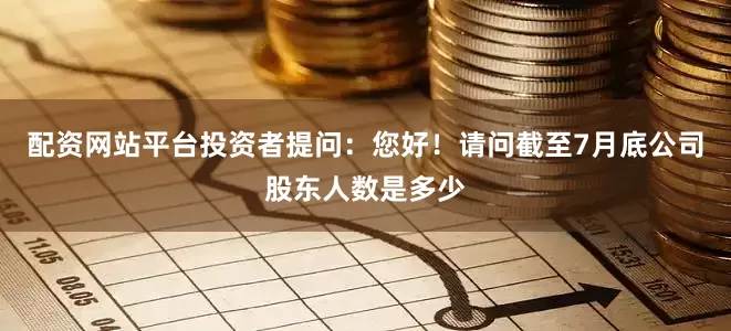 配资网站平台投资者提问：您好！请问截至7月底公司股东人数是多少